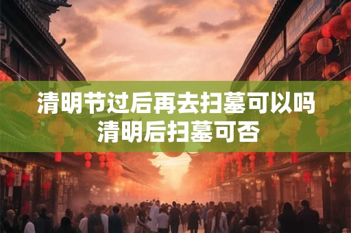 清明节过后再去扫墓可以吗 清明后扫墓可否