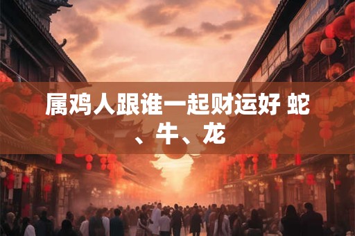 属鸡人跟谁一起财运好 蛇、牛、龙