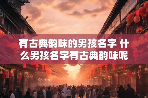 有古典韵味的男孩名字 什么男孩名字有古典韵味呢 有古典韵味的男孩名字 什么男孩名字有古典韵味呢