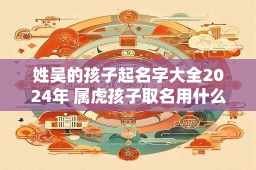 姓吴的孩子起名字大全2024年 属虎孩子取名用什么字好
