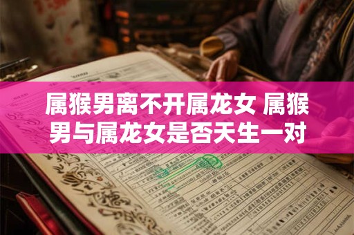 属猴男离不开属龙女 属猴男与属龙女是否天生一对