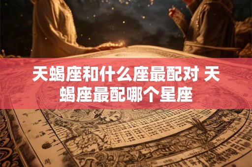 天蝎座和什么座最配对 天蝎座最配哪个星座