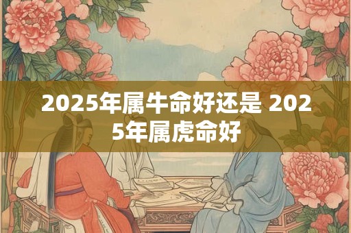 2025年属牛命好还是 2025年属虎命好