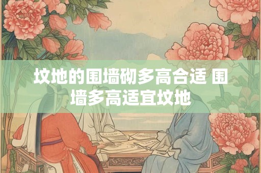 坟地的围墙砌多高合适 围墙多高适宜坟地