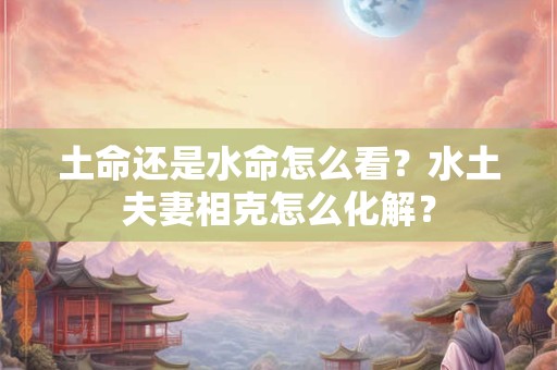 土命还是水命怎么看?水土夫妻相克怎么化解? 土命还是水命怎么看?水土夫妻相克怎么化解?