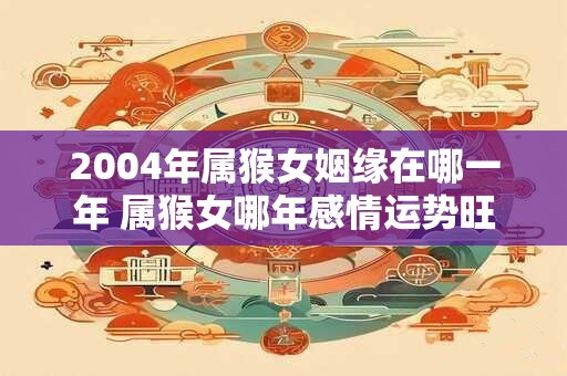 2004年属猴女姻缘在哪一年 属猴女哪年感情运势旺盛 2004年属猴女姻缘在哪一年 属猴女哪年感情运势旺盛