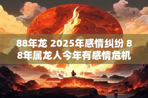 88年龙 2025年感情纠纷 88年属龙人今年有感情危机怎么办