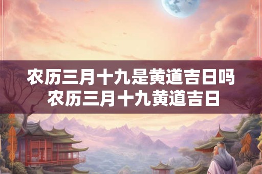 农历三月十九是黄道吉日吗 农历三月十九黄道吉日