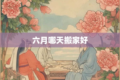 六月哪天搬家好 六月哪天搬家好