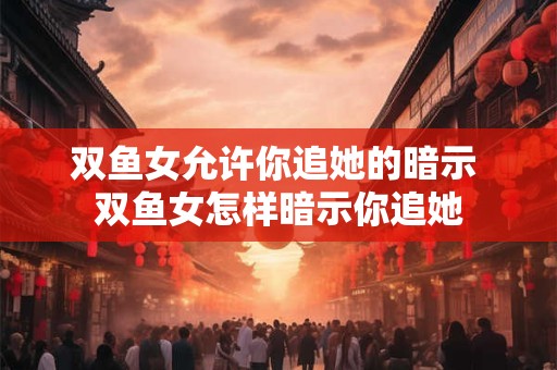 双鱼女允许你追她的暗示 双鱼女怎样暗示你追她