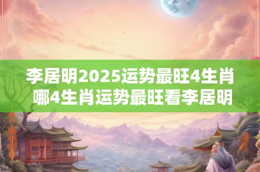 李居明2025运势最旺4生肖 哪4生肖运势最旺看李居明的2025预测
