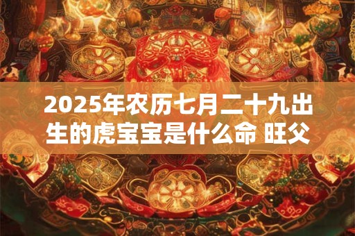 2025年农历七月二十九出生的虎宝宝是什么命 旺父母吗 2025年农历七月二十九出生的虎宝宝是什么命 旺父母吗