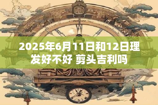 2025年6月11日和12日理发好不好 剪头吉利吗