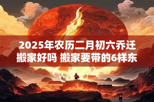 2025年农历二月初六乔迁搬家好吗 搬家要带的6样东西