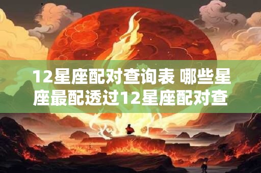 12星座配对查询表 哪些星座最配透过12星座配对查询表揭秘