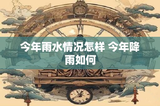 今年雨水情况怎样 今年降雨如何