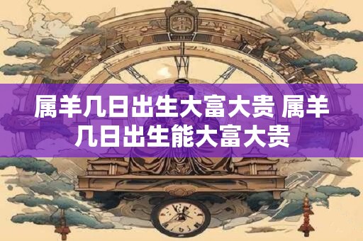属羊几日出生大富大贵 属羊几日出生能大富大贵