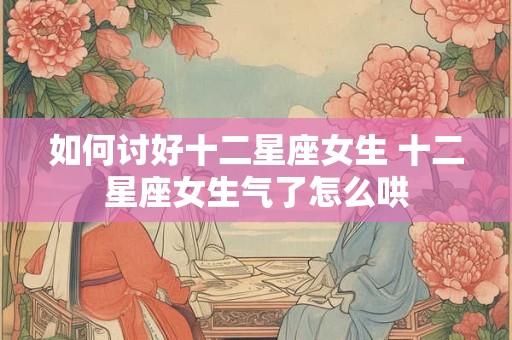 如何讨好十二星座女生 十二星座女生气了怎么哄 如何讨好十二星座女生 十二星座女生气了怎么哄
