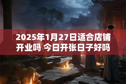 2025年1月27日适合店铺开业吗 今日开张日子好吗