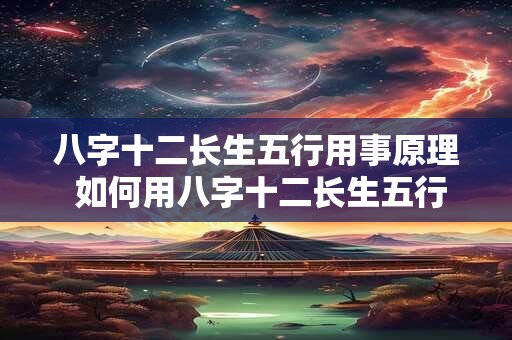八字十二长生五行用事原理 如何用八字十二长生五行掌握人生