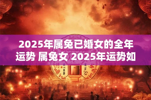 2025年属兔已婚女的全年运势 属兔女 2025年运势如何
