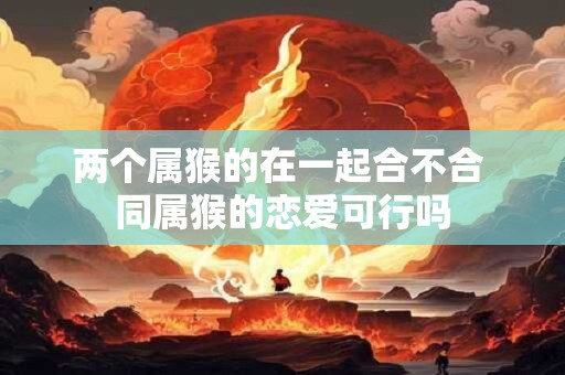 两个属猴的在一起合不合 同属猴的恋爱可行吗