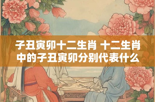 子丑寅卯十二生肖 十二生肖中的子丑寅卯分别代表什么动物