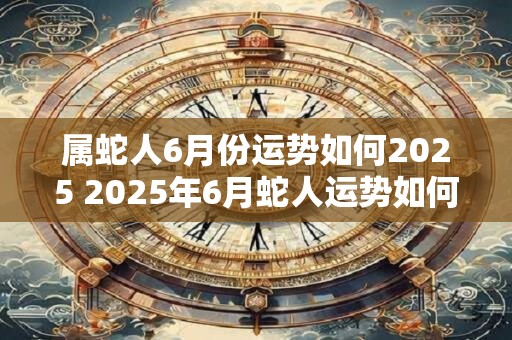 属蛇人6月份运势如何2025 2025年6月蛇人运势如何