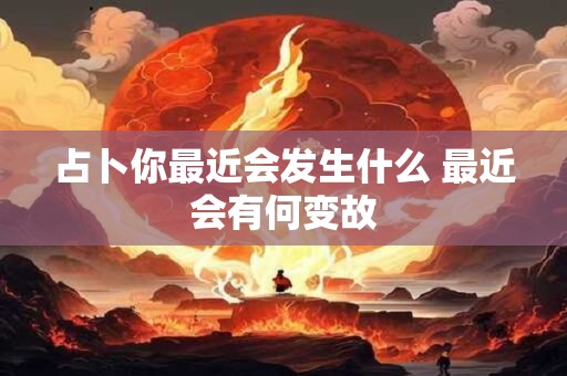 占卜你最近会发生什么 最近会有何变故