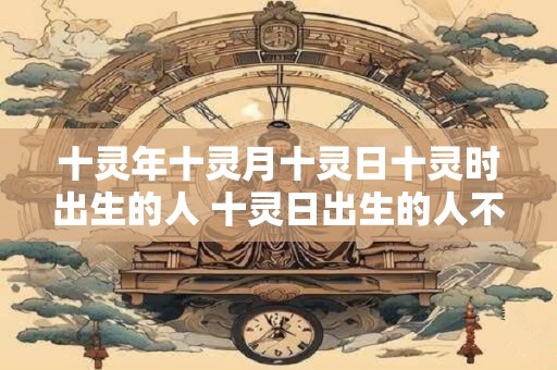 十灵年十灵月十灵日十灵时出生的人 十灵日出生的人不是一般人