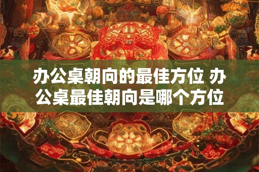 办公桌朝向的最佳方位 办公桌最佳朝向是哪个方位