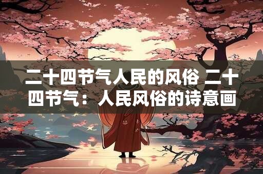 二十四节气人民的风俗 二十四节气:人民风俗的诗意画卷 二十四节气人民的风俗 二十四节气:人民风俗的诗意画卷