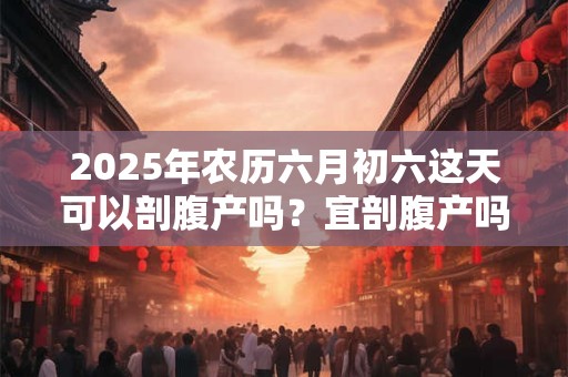 2025年农历六月初六这天可以剖腹产吗？宜剖腹产吗
