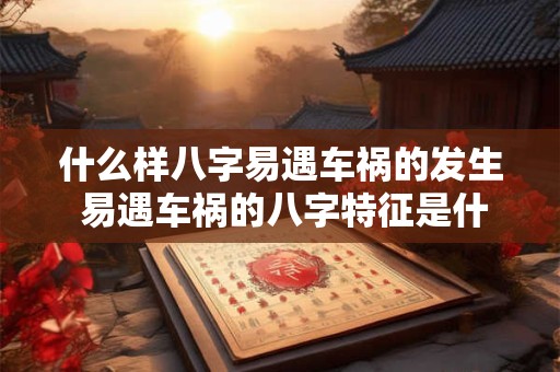 什么样八字易遇车祸的发生 易遇车祸的八字特征是什么