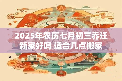 2026年农历七月初三乔迁新家好吗 适合几点搬家 2026年农历七月初三乔迁新家好吗 适合几点搬家