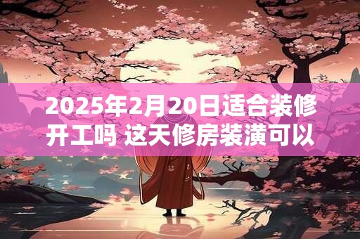 2025年2月20日适合装修开工吗 这天修房装潢可以吗