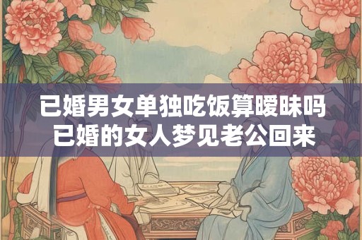 已婚男女单独吃饭算暧昧吗 已婚的女人梦见老公回来了