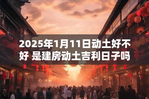 2025年1月11日动土好不好 是建房动土吉利日子吗