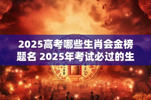 2025高考哪些生肖会金榜题名 2025年考试必过的生肖