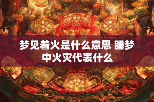 梦见着火是什么意思 睡梦中火灾代表什么