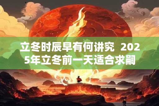 立冬时辰早有何讲究  2025年立冬前一天适合求嗣