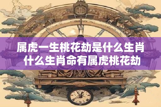 属虎一生桃花劫是什么生肖 什么生肖命有属虎桃花劫