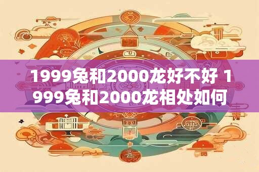 1999兔和2000龙好不好 1999兔和2000龙相处如何