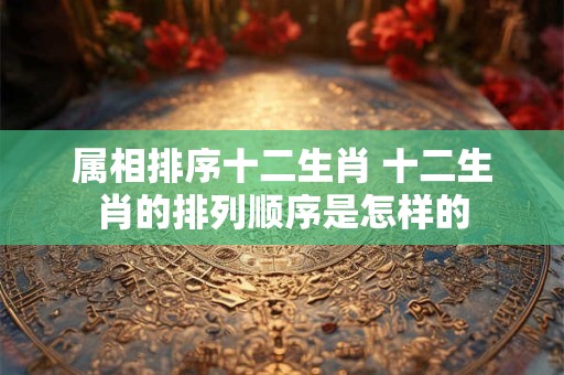 属相排序十二生肖 十二生肖的排列顺序是怎样的