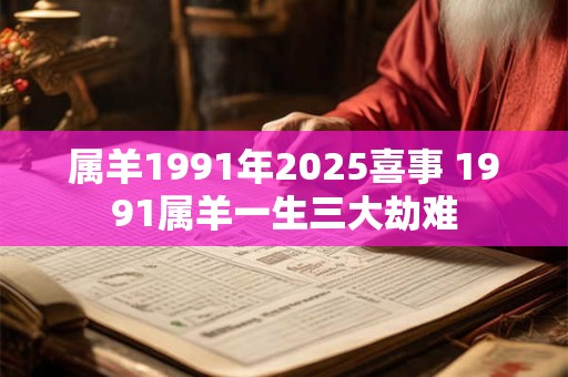 属羊1991年2025喜事 1991属羊一生三大劫难