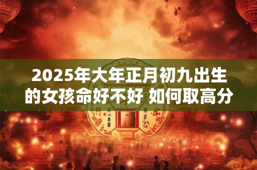 2025年大年正月初九出生的女孩命好不好 如何取高分名字