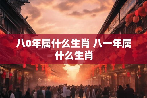 八0年属什么生肖 八一年属什么生肖