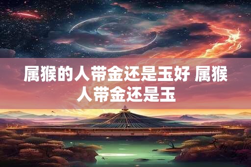 属猴的人带金还是玉好 属猴人带金还是玉