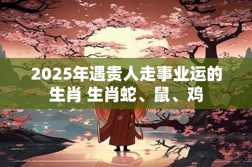 2025年遇贵人走事业运的生肖 生肖蛇、鼠、鸡