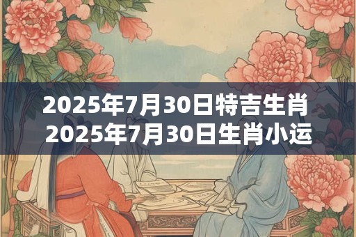 2025年7月30日特吉生肖 2025年7月30日生肖小运播报